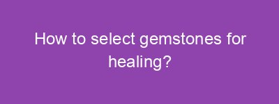 How to select gemstones for healing?