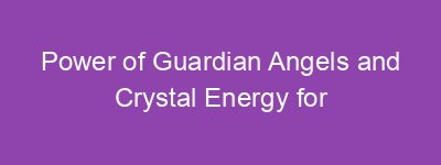 Power of Guardian Angels and Crystal Energy for Healing